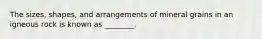 The sizes, shapes, and arrangements of mineral grains in an igneous rock is known as ________.