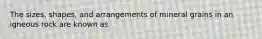 The sizes, shapes, and arrangements of mineral grains in an igneous rock are known as