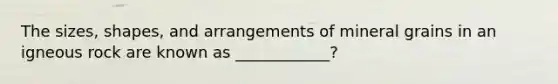 The sizes, shapes, and arrangements of mineral grains in an igneous rock are known as ____________?