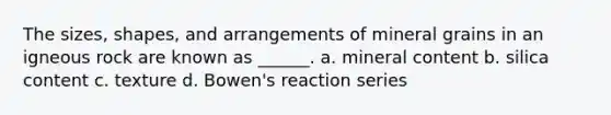 The sizes, shapes, and arrangements of mineral grains in an igneous rock are known as ______. a. mineral content b. silica content c. texture d. Bowen's reaction series