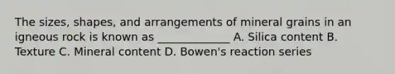 The sizes, shapes, and arrangements of mineral grains in an igneous rock is known as _____________ A. Silica content B. Texture C. Mineral content D. Bowen's reaction series