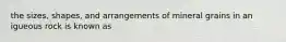 the sizes, shapes, and arrangements of mineral grains in an igueous rock is known as