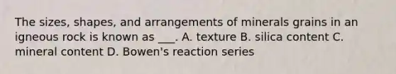 The sizes, shapes, and arrangements of minerals grains in an igneous rock is known as ___. A. texture B. silica content C. mineral content D. Bowen's reaction series