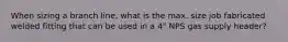 When sizing a branch line, what is the max. size job fabricated welded fitting that can be used in a 4" NPS gas supply header?