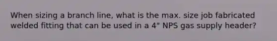 When sizing a branch line, what is the max. size job fabricated welded fitting that can be used in a 4" NPS gas supply header?