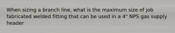 When sizing a branch line, what is the maximum size of job fabricated welded fitting that can be used in a 4" NPS gas supply header
