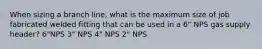 When sizing a branch line, what is the maximum size of job fabricated welded fitting that can be used in a 6" NPS gas supply header? 6"NPS 3" NPS 4" NPS 2" NPS