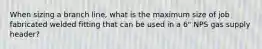 When sizing a branch line, what is the maximum size of job fabricated welded fitting that can be used in a 6" NPS gas supply header?
