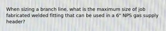 When sizing a branch line, what is the maximum size of job fabricated welded fitting that can be used in a 6" NPS gas supply header?