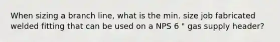 When sizing a branch line, what is the min. size job fabricated welded fitting that can be used on a NPS 6 " gas supply header?