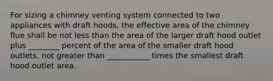 For sizing a chimney venting system connected to two appliances with draft hoods, the effective area of the chimney flue shall be not less than the area of the larger draft hood outlet plus ________ percent of the area of the smaller draft hood outlets, not greater than ___________ times the smallest draft hood outlet area.