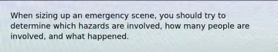 When sizing up an emergency scene, you should try to determine which hazards are involved, how many people are involved, and what happened.