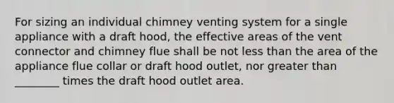 For sizing an individual chimney venting system for a single appliance with a draft hood, the effective areas of the vent connector and chimney flue shall be not less than the area of the appliance flue collar or draft hood outlet, nor greater than ________ times the draft hood outlet area.