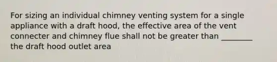 For sizing an individual chimney venting system for a single appliance with a draft hood, the effective area of the vent connecter and chimney flue shall not be greater than ________ the draft hood outlet area