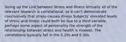 Sizing up the Link between Stress and Illness Virtually all of the relevant research is correlational, so it can't demonstrate conclusively that stress causes illness Subjects' elevated levels of stress and illness could both be due to a third variable, perhaps some aspect of personality the strength of the relationship between stress and health is modest. The correlations typically fall in the 0.20s and 0.30s.