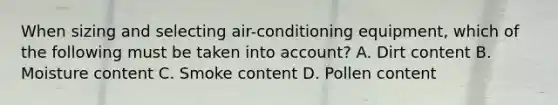 When sizing and selecting air-conditioning equipment, which of the following must be taken into account? A. Dirt content B. Moisture content C. Smoke content D. Pollen content