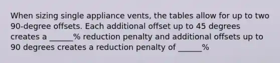 When sizing single appliance vents, the tables allow for up to two 90-degree offsets. Each additional offset up to 45 degrees creates a ______% reduction penalty and additional offsets up to 90 degrees creates a reduction penalty of ______%