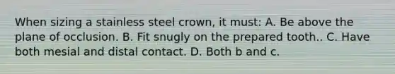 When sizing a stainless steel crown, it must: A. Be above the plane of occlusion. B. Fit snugly on the prepared tooth.. C. Have both mesial and distal contact. D. Both b and c.