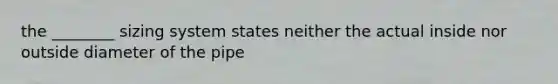 the ________ sizing system states neither the actual inside nor outside diameter of the pipe