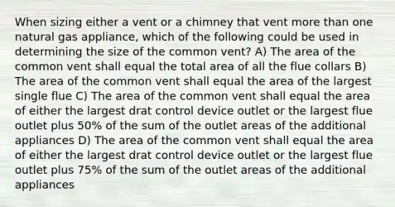 When sizing either a vent or a chimney that vent <a href='https://www.questionai.com/knowledge/keWHlEPx42-more-than' class='anchor-knowledge'>more than</a> one natural gas appliance, which of the following could be used in determining the size of the common vent? A) The area of the common vent shall equal the total area of all the flue collars B) The area of the common vent shall equal the area of the largest single flue C) The area of the common vent shall equal the area of either the largest drat control device outlet or the largest flue outlet plus 50% of the sum of the outlet areas of the additional appliances D) The area of the common vent shall equal the area of either the largest drat control device outlet or the largest flue outlet plus 75% of the sum of the outlet areas of the additional appliances