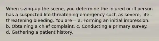 When sizing-up the scene, you determine the injured or ill person has a suspected life-threatening emergency such as severe, life-threatening bleeding. You are— a. Forming an initial impression. b. Obtaining a chief complaint. c. Conducting a primary survey. d. Gathering a patient history.