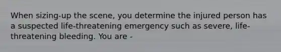 When sizing-up the scene, you determine the injured person has a suspected life-threatening emergency such as severe, life-threatening bleeding. You are -