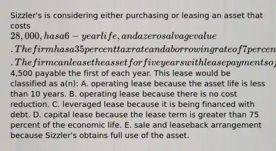 Sizzler's is considering either purchasing or leasing an asset that costs 28,000, has a 6-year life, and a zero salvage value. The firm has a 35 percent tax rate and a borrowing rate of 7 percent. The firm can lease the asset for five years with lease payments of4,500 payable the first of each year. This lease would be classified as a(n): A. operating lease because the asset life is less than 10 years. B. operating lease because there is no cost reduction. C. leveraged lease because it is being financed with debt. D. capital lease because the lease term is greater than 75 percent of the economic life. E. sale and leaseback arrangement because Sizzler's obtains full use of the asset.