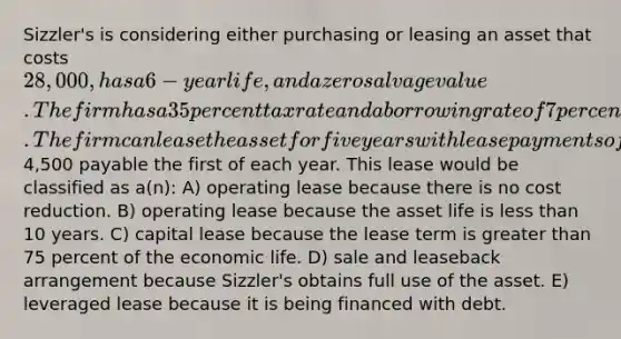 Sizzler's is considering either purchasing or leasing an asset that costs 28,000, has a 6-year life, and a zero salvage value. The firm has a 35 percent tax rate and a borrowing rate of 7 percent. The firm can lease the asset for five years with lease payments of4,500 payable the first of each year. This lease would be classified as a(n): A) operating lease because there is no cost reduction. B) operating lease because the asset life is less than 10 years. C) capital lease because the lease term is greater than 75 percent of the economic life. D) sale and leaseback arrangement because Sizzler's obtains full use of the asset. E) leveraged lease because it is being financed with debt.