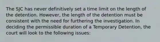 The SJC has never definitively set a time limit on the length of the detention. However, the length of the detention must be consistent with the need for furthering the investigation. In deciding the permissible duration of a Temporary Detention, the court will look to the following issues: