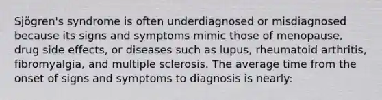 Sjögren's syndrome is often underdiagnosed or misdiagnosed because its signs and symptoms mimic those of menopause, drug side effects, or diseases such as lupus, rheumatoid arthritis, fibromyalgia, and multiple sclerosis. The average time from the onset of signs and symptoms to diagnosis is nearly: