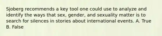 Sjoberg recommends a key tool one could use to analyze and identify the ways that sex, gender, and sexuality matter is to search for silences in stories about international events. A. True B. False