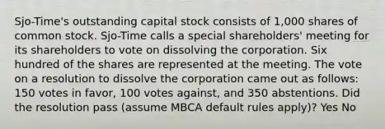 Sjo-Time's outstanding capital stock consists of 1,000 shares of common stock. Sjo-Time calls a special shareholders' meeting for its shareholders to vote on dissolving the corporation. Six hundred of the shares are represented at the meeting. The vote on a resolution to dissolve the corporation came out as follows: 150 votes in favor, 100 votes against, and 350 abstentions. Did the resolution pass (assume MBCA default rules apply)? Yes No