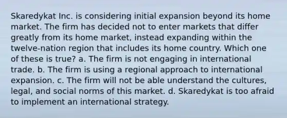 Skaredykat Inc. is considering initial expansion beyond its home market. The firm has decided not to enter markets that differ greatly from its home market, instead expanding within the twelve-nation region that includes its home country. Which one of these is true? a. The firm is not engaging in international trade. b. The firm is using a regional approach to international expansion. c. The firm will not be able understand the cultures, legal, and social norms of this market. d. Skaredykat is too afraid to implement an international strategy.