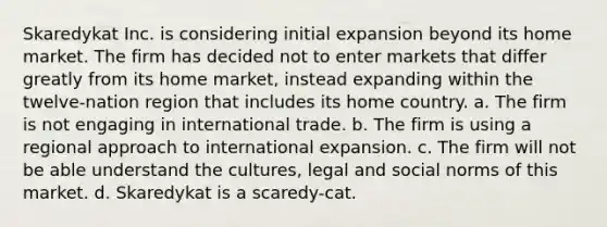 Skaredykat Inc. is considering initial expansion beyond its home market. The firm has decided not to enter markets that differ greatly from its home market, instead expanding within the twelve-nation region that includes its home country. a. The firm is not engaging in international trade. b. The firm is using a regional approach to international expansion. c. The firm will not be able understand the cultures, legal and social norms of this market. d. Skaredykat is a scaredy-cat.