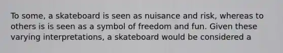 To some, a skateboard is seen as nuisance and risk, whereas to others is is seen as a symbol of freedom and fun. Given these varying interpretations, a skateboard would be considered a