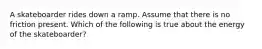 A skateboarder rides down a ramp. Assume that there is no friction present. Which of the following is true about the energy of the skateboarder?