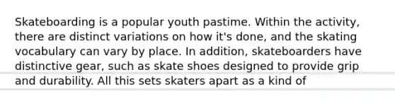 Skateboarding is a popular youth pastime. Within the activity, there are distinct variations on how it's done, and the skating vocabulary can vary by place. In addition, skateboarders have distinctive gear, such as skate shoes designed to provide grip and durability. All this sets skaters apart as a kind of