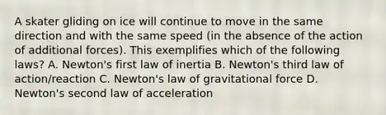 A skater gliding on ice will continue to move in the same direction and with the same speed (in the absence of the action of additional forces). This exemplifies which of the following laws? A. Newton's first law of inertia B. Newton's third law of action/reaction C. Newton's law of gravitational force D. Newton's second law of acceleration