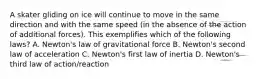 A skater gliding on ice will continue to move in the same direction and with the same speed (in the absence of the action of additional forces). This exemplifies which of the following laws? A. Newton's law of gravitational force B. Newton's second law of acceleration C. Newton's first law of inertia D. Newton's third law of action/reaction