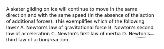 A skater gliding on ice will continue to move in the same direction and with the same speed (in the absence of the action of additional forces). This exemplifies which of the following laws? A. Newton's law of gravitational force B. Newton's second law of acceleration C. Newton's first law of inertia D. Newton's third law of action/reaction