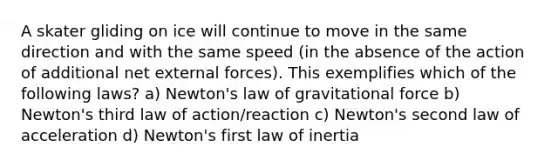 A skater gliding on ice will continue to move in the same direction and with the same speed (in the absence of the action of additional net external forces). This exemplifies which of the following laws? a) Newton's law of gravitational force b) Newton's third law of action/reaction c) Newton's second law of acceleration d) Newton's first law of inertia