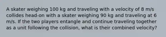 A skater weighing 100 kg and traveling with a velocity of 8 m/s collides head-on with a skater weighing 90 kg and traveling at 6 m/s. If the two players entangle and continue traveling together as a unit following the collision, what is their combined velocity?