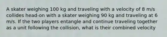 A skater weighing 100 kg and traveling with a velocity of 8 m/s collides head-on with a skater weighing 90 kg and traveling at 6 m/s. If the two players entangle and continue traveling together as a unit following the collision, what is their combined velocity