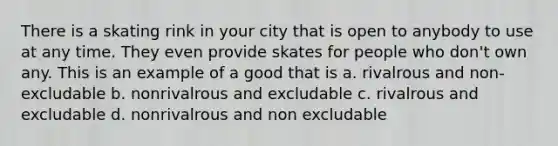 There is a skating rink in your city that is open to anybody to use at any time. They even provide skates for people who don't own any. This is an example of a good that is a. rivalrous and non-excludable b. nonrivalrous and excludable c. rivalrous and excludable d. nonrivalrous and non excludable