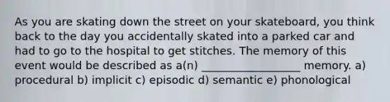 As you are skating down the street on your skateboard, you think back to the day you accidentally skated into a parked car and had to go to the hospital to get stitches. The memory of this event would be described as a(n) __________________ memory. a) procedural b) implicit c) episodic d) semantic e) phonological