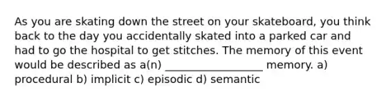 As you are skating down the street on your skateboard, you think back to the day you accidentally skated into a parked car and had to go the hospital to get stitches. The memory of this event would be described as a(n) __________________ memory. a) procedural b) implicit c) episodic d) semantic