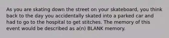 As you are skating down the street on your skateboard, you think back to the day you accidentally skated into a parked car and had to go to the hospital to get stitches. The memory of this event would be described as a(n) BLANK memory.