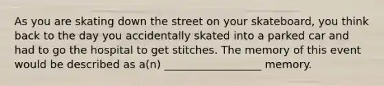 As you are skating down the street on your skateboard, you think back to the day you accidentally skated into a parked car and had to go the hospital to get stitches. The memory of this event would be described as a(n) __________________ memory.