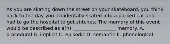 As you are skating down the street on your skateboard, you think back to the day you accidentally skated into a parked car and had to go the hospital to get stitches. The memory of this event would be described as a(n) __________________ memory. A. procedural B. implicit C. episodic D. semantic E. phonological