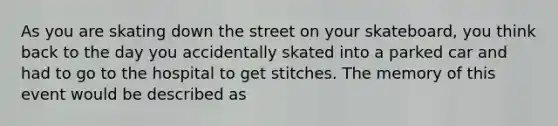 As you are skating down the street on your skateboard, you think back to the day you accidentally skated into a parked car and had to go to the hospital to get stitches. The memory of this event would be described as